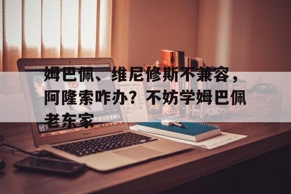 包含姆巴佩、维尼修斯不兼容，阿隆索咋办？不妨学姆巴佩老东家的词条