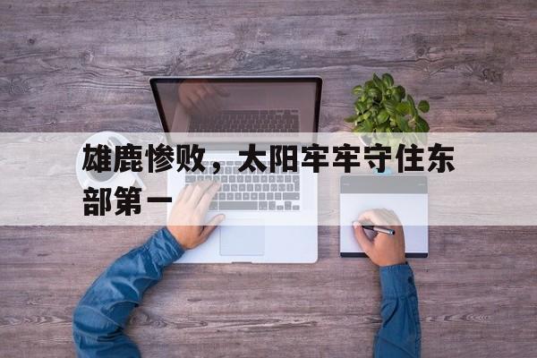 澳客体育app-雄鹿惨败，太阳牢牢守住东部第一的简单介绍